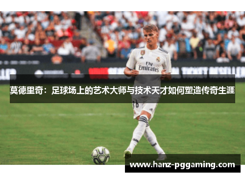 莫德里奇:足球场上的艺术大师与技术天才如何塑造传奇生涯 莫德里奇:足球场上的艺术大师与技术天才如何塑造传奇生涯