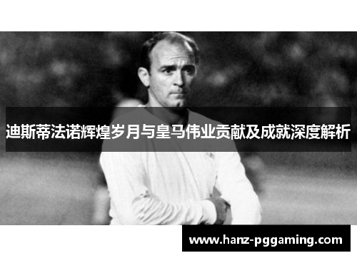 迪斯蒂法诺辉煌岁月与皇马伟业贡献及成就深度解析