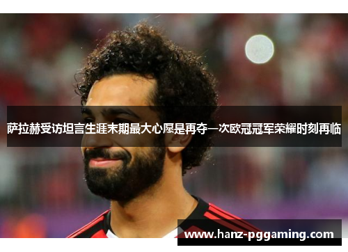 萨拉赫受访坦言生涯末期最大心愿是再夺一次欧冠冠军荣耀时刻再临