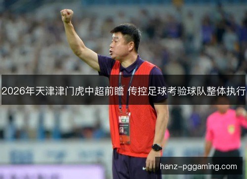 2026年天津津门虎中超前瞻 传控足球考验球队整体执行